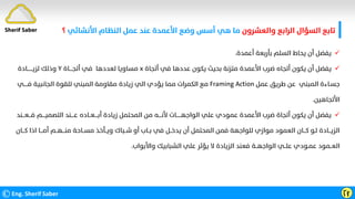 ‫واﻟﻌﺸﺮون‬ ‫اﻟﺮاﺑﻊ‬ ‫اﻟﺴﺆال‬ ‫ﺗﺎﺑﻊ‬
‫اﻷﻧﺸﺎﺋﻲ‬ ‫اﻟﻨﻈﺎم‬ ‫ﻋﻤﻞ‬ ‫ﻋﻨﺪ‬ ‫اﻷﻋﻤﺪة‬ ‫وﺿﻊ‬ ‫أﺳﺲ‬ ‫ﻫﻲ‬ ‫ﻣﺎ‬
‫؟‬
©Eng. Sherif Saber Ӷӻ

‫أﻋﻤﺪة‬ ‫ﺑﺄرﺑﻌﺔ‬ ‫اﻟﺴﻠﻢ‬ ‫ﻳﺤﺎط‬ ‫أن‬ ‫ﻳﻔﻀﻞ‬
.

‫أﺗﺠﺎة‬ ‫ﻓﻲ‬ ‫ﻋﺪدﻫﺎ‬ ‫ﻳﻜﻮن‬ ‫ﺑﺤﻴﺚ‬ ‫ﻣﺘﺰﻧﺔ‬ ‫اﻷﻋﻤﺪة‬ ‫ﺿﺮب‬ ‫أﺗﺠﺎه‬ ‫ﻳﻜﻮن‬ ‫أن‬ ‫ﻳﻔﻀﻞ‬
x
‫أﺗﺠــــﺎة‬ ‫ﻓﻲ‬ ‫ﻟﻌﺪدﻫﺎ‬ ‫ﻣﺴﺎوﻳﺎ‬
Y
‫ﻟﺰﻳـــــــﺎدة‬ ‫وذﻟﻚ‬
‫ﻋﻤﻞ‬ ‫ﻃﺮﻳﻖ‬ ‫ﻋﻦ‬ ‫اﻟﻤﺒﻨﻲ‬ ‫ﺟﺴـﺎءة‬
Framing Action
‫ﻓـــــﻲ‬ ‫اﻟﺠﺎﻧﺒﻴﺔ‬ ‫ﻟﻠﻘﻮة‬ ‫اﻟﻤﺒﻨﻲ‬ ‫ﻣﻘﺎوﻣﺔ‬ ‫زﻳﺎدة‬ ‫اﻟﻲ‬ ‫ﻳﺆدي‬ ‫ﻣﻤﺎ‬ ‫اﻟﻜﻤﺮات‬ ‫ﻣﻊ‬
‫اﻷﺗﺠﺎﻫﻴﻦ‬
.

‫ﻓـــﻌـــﻨﺪ‬ ‫اﻟﺘﺼﻤﻴــــﻢ‬ ‫ﻋــــﻨﺪ‬ ‫أﺑــــﻌــﺎده‬ ‫زﻳﺎدة‬ ‫اﻟﻤﺤﺘﻤﻞ‬ ‫ﻣﻦ‬ ‫ﻷﻧــــﻪ‬ ‫اﻟﻮاﺟﻬــــــﺎت‬ ‫ﻋﻠﻲ‬ ‫ﻋﻤﻮدي‬ ‫اﻷﻋﻤﺪة‬ ‫ﺿﺮب‬ ‫أﺗﺠﺎة‬ ‫ﻳﻜﻮن‬ ‫أن‬ ‫ﻳﻔﻀﻞ‬
‫ﻛـــ‬ ‫اذا‬ ‫أﻣـــﺎ‬ ‫ﻣﻨـــﻬــﻢ‬ ‫ﻣﺴــﺎﺣﺔ‬ ‫وﻳــﺄﺧﺬ‬ ‫ﺷــﺒﺎك‬ ‫أو‬ ‫ﺑــﺎب‬ ‫ﻓﻲ‬ ‫ﻳﺪﺧــﻞ‬ ‫أن‬ ‫اﻟﻤﺤﺘﻤﻞ‬ ‫ﻓﻤﻦ‬ ‫ﻟﻠﻮاﺟﻬﺔ‬ ‫ﻣﻮازي‬ ‫اﻟﻌﻤﻮد‬ ‫ﻛـــﺎن‬ ‫ﻟـﻮ‬ ‫اﻟﺰﻳـــﺎدة‬
‫ﺎن‬
‫واﻷﺑﻮاب‬ ‫اﻟﺸﺒﺎﺑﻴﻚ‬ ‫ﻋﻠﻲ‬ ‫ﻳﺆﺛﺮ‬ ‫ﻻ‬ ‫اﻟﺰﻳﺎدة‬ ‫ﻓﻌﻨﺪ‬ ‫اﻟﻮاﺟﻬــﺔ‬ ‫ﻋﻠــﻲ‬ ‫ﻋﻤـﻮدي‬ ‫اﻟﻌــﻤﻮد‬
.
Sherif Saber
 