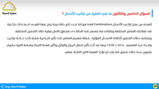 ‫واﻟﺜﻼﺛﻮن‬ ‫اﻟﺨﺎﻣﺲ‬ ‫اﻟﺴﺆال‬
‫اﻷﺣﻤﺎل‬ ‫ﺗﺮاﻛﻴﺐ‬ ‫ﻣﻦ‬ ‫اﻟﻔﻜﺮة‬ ‫ﻫﻲ‬ ‫ﻣﺎ‬
‫؟‬
©Eng. Sherif Saber Ӹ
Ӵ
‫اﻷﺣﻤــﺎل‬ ‫ﺗﺮاﻛــﻴﺐ‬ ‫ﻋﻤﻞ‬ ‫ﻣﻦ‬ ‫اﻟﻬﺪف‬
Load Combinations
‫داﺧـــﻠﻴﺔ‬ ‫اﺟـــﻬــــﺎدات‬ ‫اﻗﺼـــﻰ‬ ‫ﻋﻨﻬﺎ‬ ‫ﻳﻨﺘﺞ‬ ‫ﺣﺮﺟﺔ‬ ‫ﺣﺎﻟﺔ‬ ‫اﻛﺒﺮ‬ ‫ﻧﺤــﺪد‬ ‫اﻧﻨﺎ‬ ‫ﻫﻮ‬
‫اﻟﻤﺨﺘﻠﻔﺔ‬ ‫اﻟﺘﺤﻤﻴﻞ‬ ‫ﺣﺎﻻت‬ ‫ﻟﺒﻘﻴﺔ‬ ‫اﻻﻣﺎن‬ ‫ﻫﻨﺤﻘﻖ‬ ‫دى‬ ‫اﻟﺤﺎﻟﺔ‬ ‫ﻋﻠﻰ‬ ‫ﺑﻨﺼﻤﻢ‬ ‫ﻟﻤﺎ‬ ‫وﺑﺎﻟﺘﺎﻟﻰ‬ ‫اﻟﻤﺨﺘﻠﻔﺔ‬ ‫اﻟﻌﻨﺎﺻﺮ‬ ‫ﻗﻄﺎﻋﺎت‬ ‫ﻓﻰ‬
.
‫اﻟﻤﺆﺛﺮة‬ ‫اﻻﺣﻤــــﺎل‬ ‫ﻷﺧﺘﻼف‬ ‫اﻟﺘﺤﻤﻴﻞ‬ ‫ﺣــﺎﻻت‬ ‫وﺑﺘﺨﺘﻠــﻒ‬
،
‫ﺗ‬ ‫ﺣــــﺎﻟـــﺔ‬ ‫ﻧﺄﺧـــﺬ‬ ‫ﻓــﻘــﻂ‬ ‫اﻟﺠــﺎذﺑﻴﺔ‬ ‫ﺗـﺄﺛﻴﺮ‬ ‫ﺗﺤﺖ‬ ‫اﻟﻌﻨﺎﺻﺮ‬ ‫ﺗﺼﻤﻴـﻢ‬ ‫ﻓــﻤﺜﻼ‬
‫ﺮاﻛــﻴﺐ‬
‫اﻟﺘﺼﻤﻴﻢ‬ ‫ﻋــﻨﺪ‬ ‫واﺣــﺪة‬
1.4 DL + 1.6 LL
‫ﻧـــﻘــﻮم‬ ‫اﻟـﺘﺮﺑﺔ‬ ‫وﺿــﻐـﻂ‬ ‫اﻟﻤـﻴﺎه‬ ‫ﺿﻐــﻂ‬ ‫وﺗﺄﺛﻴﺮ‬ ‫واﻟﺰﻻزل‬ ‫اﻟــﺮﻳﺎح‬ ‫اﺣﻤﺎل‬ ‫ﺗﺄﺛﻴﺮ‬ ‫أﺧــﺬ‬ ‫ﻋﻨﺪ‬ ‫ﺑﻴﻨﻤﺎ‬
‫ﻋﻨﻬﻢ‬ ‫اﻟﻨﺎﺗﺠﺔ‬ ‫اﻻﻛﺒﺮ‬ ‫اﻟﻘﻴﻤﺔ‬ ‫ﺗﺆﺧﺬ‬ ‫ﺛﻢ‬ ‫ﻳﻠﻲ‬ ‫ﻛﻤﺎ‬ ‫ﺗﺤﻤﻴﻞ‬ ‫ﺣـﺎﻻت‬ ‫ﻋــﺪة‬ ‫ﺑﺘﻜــﻮﻳﻦ‬
.
Sherif Saber
 