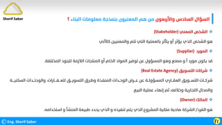 ‫واﻷرﺑﻌﻮن‬ ‫اﻟﺴﺎدس‬ ‫اﻟﺴﺆال‬
‫اﻟﺒﻨﺎء‬ ‫ﻣﻌﻠﻮﻣﺎت‬ ‫ﺑﻨﻤﺬﺟﺔ‬ ‫اﻟﻤﻌﻨﻴﻮن‬ ‫ﻫﻢ‬ ‫ﻣﻦ‬
‫؟‬
©Eng. Sherif Saber Ӻӷ
Sherif Saber

‫اﻟﻤﻌﻨﻲ‬ ‫اﻟﺸﺨﺺ‬
(Stakeholder)
‫ﻛﺎﻵﺗﻲ‬ ‫واﻟﻤﻌﻨﻴﻴﻦ‬ ‫ﺗﺘﻢ‬ ‫اﻟﺘﻲ‬ ‫ﺑﺎﻟﻌﻤﻠﻴﺔ‬ ‫ﻳﺘﺄﺛﺮ‬ ‫أو‬ ‫ﻳﺆﺛﺮ‬ ‫اﻟﺬي‬ ‫اﻟﺸﺨﺺ‬ ‫ﻫﻮ‬

‫اﻟﻤﻮرد‬
(Supplier)
‫اﻟﻤﺨﺘﻠﻔﺔ‬ ‫ﻟﻠﺒﻨﻮد‬ ‫اﻟﻼزﻣﺔ‬ ‫اﻟﻤﻨﺘﺠﺎت‬ ‫أو‬ ‫اﻟﺨﺎم‬ ‫اﻟﻤﻮاد‬ ‫ﺗﻮﻓﻴﺮ‬ ‫ﻋﻦ‬ ‫اﻟﻤﺴﺆول‬ ‫وﻫﻮ‬ ‫ﻣﺼﻨﻊ‬ ‫و‬ ‫أ‬ ‫ﻣﻮرد‬ ‫ﻳﻜﻮن‬ ‫ﻗﺪ‬
.

‫اﻟﺘﺴﻮﻳﻖ‬ ‫ﺷﺮﻛﺎت‬
(Real Estate Agency)
‫اﻟﺘﺴﻮﻳ‬ ‫وﻃـﺮق‬ ‫اﻟﻤﻨﻔـﺬة‬ ‫اﻟﻮﺣــﺪات‬ ‫ﻋـــﺮض‬ ‫ﻋﻦ‬ ‫اﻟﻤﺴﺆوﻟــﺔ‬ ‫اﻟﻌﻘـــﺎري‬ ‫اﻟﺘﺴـــﻮﻳﻖ‬ ‫ﺷﺮﻛـــﺎت‬
‫ـــ‬
‫ﻟﻠﻌ‬ ‫ﻖ‬
‫ـــ‬
‫ﻘ‬
‫ــــ‬
‫واﻟﻮﺣ‬ ،‫ﺎرات‬
‫ﺘـــ‬
‫اﻟﺴﻜ‬ ‫ﺪات‬
‫ﻨﻴ‬
‫ــــ‬
‫ﺔ‬
‫اﻟﺘﺠﺎرﻳﺔ‬ ‫واﻟﻤﺤﺎل‬
‫اﻟﺒﻴﻊ‬ ‫ﻋﻤﻠﻴﺔ‬ ‫إﻧﻬﺎء‬ ‫ﺛﻢ‬ ،‫وﺧﻼﻓﻪ‬
.

‫اﻟﻤﺎﻟﻚ‬
(Owner)
‫اﻟﻔﺮد‬ ‫ﻫﻮ‬
/
‫اﺳﺘﺨﺪاﻣﻪ‬ ‫و‬ ‫اﻟﻤﻨﺸﺄ‬ ‫ﻃﺒﻴﻌﺔ‬ ‫ﻳﺤﺪد‬ ‫اﻟﺬي‬ ‫و‬ ‫ﺗﻨﻔﻴﺬه‬ ‫ﻳﺘﻢ‬ ‫اﻟﺬي‬ ‫اﻟﻤﺸﺮوع‬ ‫ﻣﻠﻜﻴﺔ‬ ‫ﺻﺎﺣﺒﺔ‬ ‫اﻟﺸﺮﻛﺔ‬
.
 