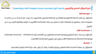 ‫واﻷرﺑﻌﻮن‬ ‫اﻟﺴﺎﺑﻊ‬ ‫اﻟﺴﺆال‬ ‫ﺗﺎﺑﻊ‬
‫وﻣﻬﺎﻣﻬﻢ‬ ‫اﻟﺒﻨﺎء‬ ‫ﻣﻌﻠﻮﻣﺎت‬ ‫ﻧﻤﺬﺟﺔ‬ ‫ﻣﻬﻨﺪﺳﻲ‬ ‫أدوار‬ ‫ﻫﻲ‬ ‫ﻣﺎ‬
‫؟‬
©Eng. Sherif Saber Ӻӻ
Sherif Saber

BIM Manager
‫اﻟﺨ‬ ‫ﺗﻨﻔﻴﺬ‬ ‫ﻋﻦ‬ ‫اﻟﻤﺴﺌﻮل‬
‫ــ‬
‫ﺷ‬ ‫ﺑﻜﻞ‬ ‫ﻳﻮﺟــﺪ‬ ‫ﺣﻴﺚ‬ ،‫ﺑﺎﻟﻤﺸــﺮوع‬ ‫اﻟﻤﻌﻨﻴﻴﻦ‬ ‫ﻛﺎﻓﺔ‬ ‫ﻣﻊ‬ ‫واﻟﺘﻔﺎﻋـــﻞ‬ ‫اﻻﺳﺘﺮاﺗﻴﺠﻴﺔ‬ ‫ﻄﻂ‬
‫ــ‬
‫ﺮﻛ‬
‫ــ‬
‫ـﺔ‬
‫ﻣ‬
‫ـــ‬
‫ـﺪﻳ‬
‫ـــ‬
‫ﻟﻨﻤﺬﺟ‬ ‫ﺮ‬
‫ــــ‬
‫ﺔ‬
‫ﻣﻌﻠﻮﻣــﺎت‬
‫ﺣﻠﻬﺎ‬ ‫ﻣﻦ‬ ‫ﻳﺘﻤﻜﻦ‬ ‫ﻻ‬ ‫اﻟﺘﻲ‬ ‫اﻟﻤﺸﻜﻼت‬ ‫ﺣﻞ‬ ‫ﻳﺴﺘﻄﻴﻊ‬ ‫اﻟﺒﻨﺎء‬
BIM Coordinator
‫اﻟﻼزﻣ‬ ‫واﻟﺘﻜﻠﻔﺔ‬ ‫اﻟﻮﻗﺖ‬ ‫وﻳﺤﺪد‬
‫ـــــ‬
‫ﻟ‬ ‫ﻴﻦ‬
‫ــــ‬
‫ﻜ‬
‫ـــ‬
‫ﻞ‬
‫ﻣﺸﺮوع‬
.

BIM Coordinator
‫ﻣﺜﻞ‬ ‫اﻷﻗﺴﺎم‬ ‫ﺑﻴﻦ‬ ‫واﻟﺘﻌﺎون‬ ‫اﻟﻨﻤﺬﺟﺔ‬ ‫وﻣﺮاﺟﻌﺔ‬ ‫اﻟﻤﺸﺮوع‬ ‫ﺑﺪاﻳﺔ‬ ‫إﻋﺪاد‬ ‫ﻋﻦ‬ ‫اﻟﻤﺴﺌﻮل‬
Architectural
،
Structural
،
Landscape
MEP Mechanical Electrical Plumping)
‫ﻣﺸﺮوع‬ ‫ﻟﻜﻞ‬ ‫ﻳﻜﻮن‬ ‫و‬ ،
BIM Coordinator
‫واﺣﺪ‬
.

Modeler
‫اﻟﻬﻨﺪﺳﻴ‬ ‫ﺑﺎﻟﺒﺮاﻣﺞ‬ ‫ﺗﺎﻣﺔ‬ ‫دراﻳﺔ‬ ‫ﻋﻠﻲ‬ ‫ﻳﻜﻮن‬ ‫أن‬ ‫وﻻﺑﺪ‬ ،‫اﻟﻠﻮﺣﺎت‬ ‫وإﺧﺮاج‬ ،‫ﻟﻠﻤﻌﺎﻳﻴﺮ‬ ‫ﻃﺒﻘﺎ‬ ‫اﻟﻨﻤﺬﺟﺔ‬ ‫ﻋﻤﻠﻴﺎت‬ ‫ﻋﻦ‬ ‫اﻟﻤﺴﺆول‬
‫ﺔ‬
.
 