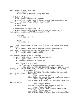 0xffff880331285000, length 64
Hello world!
# PASS Verify for QAT Contig Mem Test.
d. Build QAT Engine
# cd /openssl/engines/QAT_Engine/
# ./configure --with-qat_dir=/QAT/QAT1.6 --with-openssl_dir=/
openssl --with-openssl_install_dir=/usr/local/ssl
# make
# make install
e. Update QAT configuration file
# vim /openssl/engines/QAT_Engine/qat/config/dh895xcc/
multi_process_optimized/dh895xcc_qa_dev0.conf
Replace:
NumProcesses = 32
With:
NumProcesses = 1
f. Copy updated QAT configuration file to /etc folder and restart
QAT driver
# cp /openssl/engines/QAT_Engine/qat/config/dh895xcc/
multi_process_optimized/dh895xcc_qa_dev0.conf /etc/
# /etc/init.d/qat_service restart
10) Testing OpenSSL with QAT Engine:
a. Verify QAT Engine is properly configured
# cd /openssl/apps
# ./openssl engine -t -c -vvvv qat
The output will look like:
(qat) Reference implementation of QAT crypto engine
[RSA, DSA, DH, AES-128-CBC-HMAC-SHA1, AES-128-CBC-HMAC-
SHA256, AES-256-CBC-HMAC-SHA1, AES-256-CBC-HMAC-SHA256, TLS1-PRF]
[ available ]
ENABLE_EXTERNAL_POLLING: Enables the external
polling interface to the engine.
(input flags): NO_INPUT
POLL: Polls the engine for any completed requests
(input flags): NO_INPUT
SET_INSTANCE_FOR_THREAD: Set instance to be used
by this thread
(input flags): NUMERIC
GET_NUM_OP_RETRIES: Get number of retries
(input flags): NO_INPUT
SET_MAX_RETRY_COUNT: Set maximum retry count
(input flags): NUMERIC
SET_INTERNAL_POLL_INTERVAL: Set internal polling
 