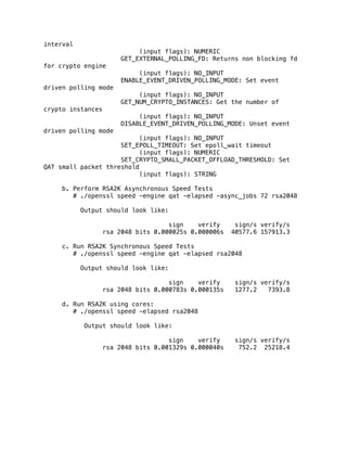interval
(input flags): NUMERIC
GET_EXTERNAL_POLLING_FD: Returns non blocking fd
for crypto engine
(input flags): NO_INPUT
ENABLE_EVENT_DRIVEN_POLLING_MODE: Set event
driven polling mode
(input flags): NO_INPUT
GET_NUM_CRYPTO_INSTANCES: Get the number of
crypto instances
(input flags): NO_INPUT
DISABLE_EVENT_DRIVEN_POLLING_MODE: Unset event
driven polling mode
(input flags): NO_INPUT
SET_EPOLL_TIMEOUT: Set epoll_wait timeout
(input flags): NUMERIC
SET_CRYPTO_SMALL_PACKET_OFFLOAD_THRESHOLD: Set
QAT small packet threshold
(input flags): STRING
b. Perform RSA2K Asynchronous Speed Tests
# ./openssl speed -engine qat -elapsed -async_jobs 72 rsa2048
Output should look like:
sign verify sign/s verify/s
rsa 2048 bits 0.000025s 0.000006s 40577.6 157913.3
c. Run RSA2K Synchronous Speed Tests
# ./openssl speed -engine qat -elapsed rsa2048
Output should look like:
sign verify sign/s verify/s
rsa 2048 bits 0.000783s 0.000135s 1277.2 7393.8
d. Run RSA2K using cores:
# ./openssl speed -elapsed rsa2048
Output should look like:
sign verify sign/s verify/s
rsa 2048 bits 0.001329s 0.000040s 752.2 25218.4
 