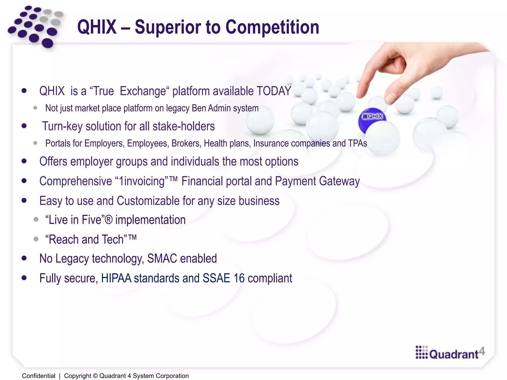 Confidential | Copyright © Quadrant 4 System Corporation
QHIX – Superior to Competition
—  QHIX is a “True Exchange“ platform available TODAY
—  Not just market place platform on legacy Ben Admin system
—  Turn-key solution for all stake-holders
—  Portals for Employers, Employees, Brokers, Health plans, Insurance companies and TPAs
—  Offers employer groups and individuals the most options
—  Comprehensive “1invoicing”™ Financial portal and Payment Gateway
—  Easy to use and Customizable for any size business
—  “Live in Five”® implementation
—  “Reach and Tech”™
—  No Legacy technology, SMAC enabled
—  Fully secure, HIPAA standards and SSAE 16 compliant
 