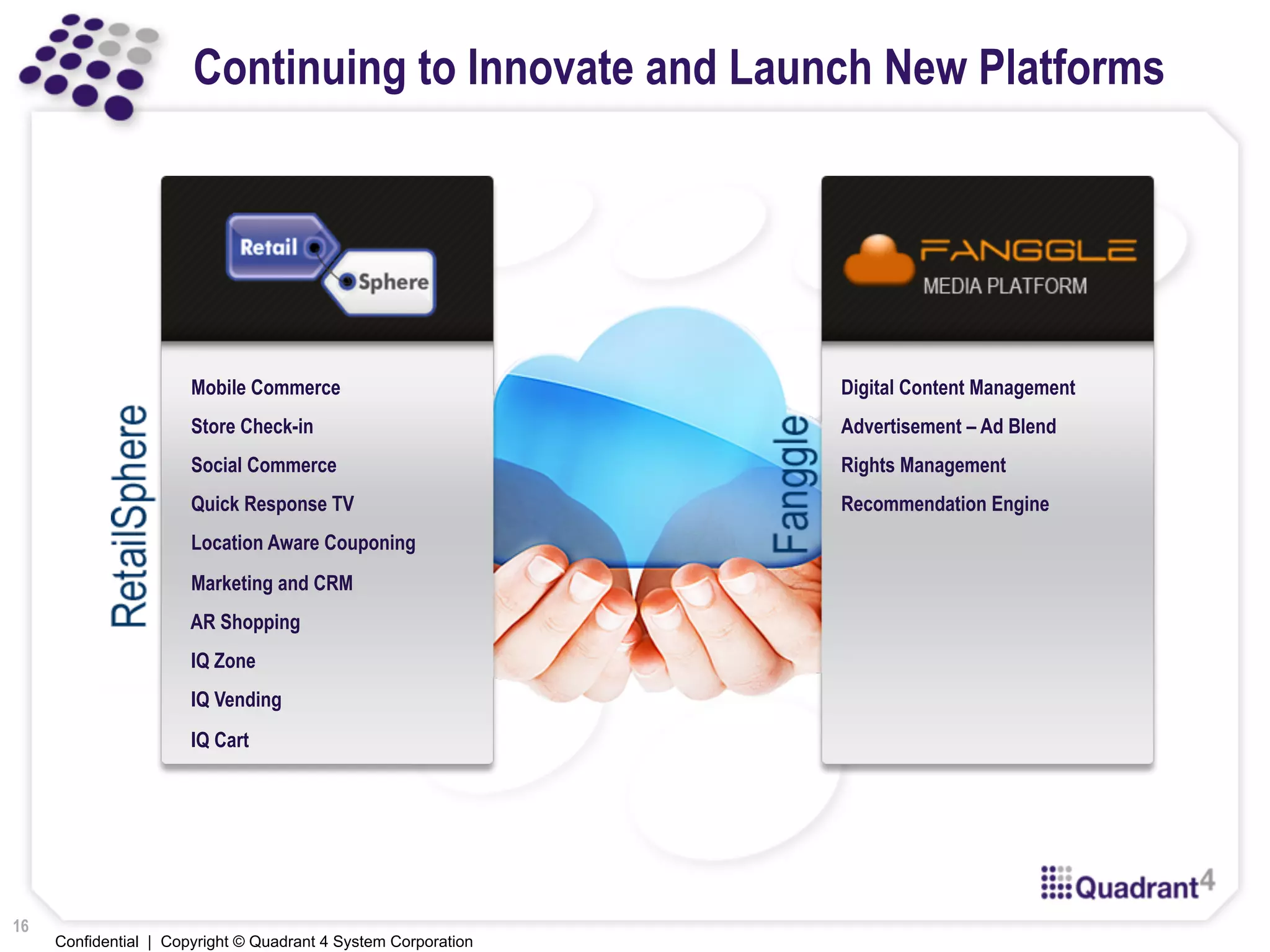 Confidential | Copyright © Quadrant 4 System Corporation
Continuing to Innovate and Launch New Platforms
Mobile Commerce
Store Check-in
Social Commerce
Quick Response TV
Location Aware Couponing
Marketing and CRM
AR Shopping
IQ Zone
IQ Vending
IQ Cart
Digital Content Management
Advertisement – Ad Blend
Rights Management
Recommendation Engine
16
 