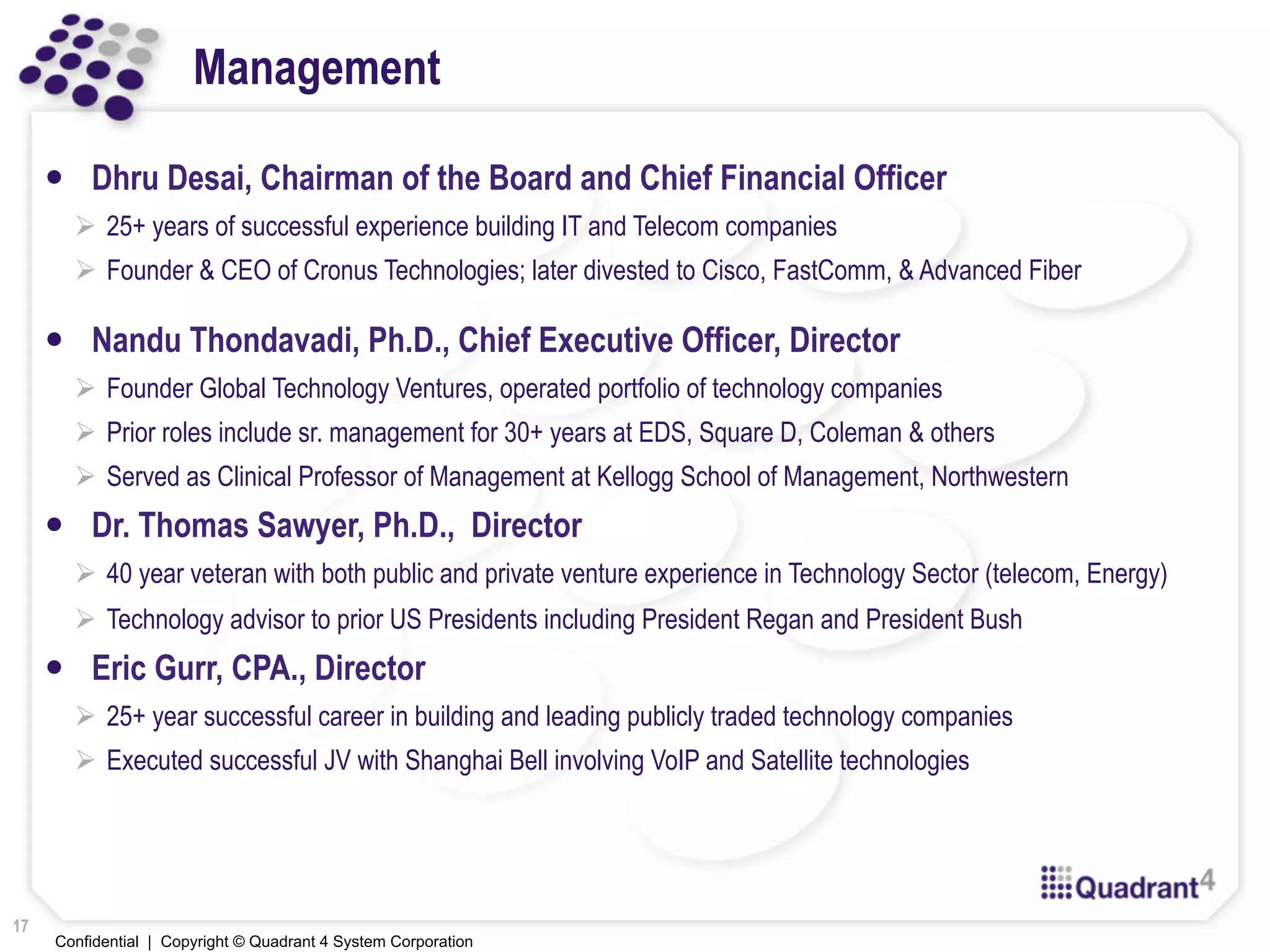 Confidential | Copyright © Quadrant 4 System Corporation
Management
—  Dhru Desai, Chairman of the Board and Chief Financial Officer
!  25+ years of successful experience building IT and Telecom companies
!  Founder & CEO of Cronus Technologies; later divested to Cisco, FastComm, & Advanced Fiber
—  Nandu Thondavadi, Ph.D., Chief Executive Officer, Director
!  Founder Global Technology Ventures, operated portfolio of technology companies
!  Prior roles include sr. management for 30+ years at EDS, Square D, Coleman & others
!  Served as Clinical Professor of Management at Kellogg School of Management, Northwestern
—  Dr. Thomas Sawyer, Ph.D., Director
!  40 year veteran with both public and private venture experience in Technology Sector (telecom, Energy)
!  Technology advisor to prior US Presidents including President Regan and President Bush
—  Eric Gurr, CPA., Director
!  25+ year successful career in building and leading publicly traded technology companies
!  Executed successful JV with Shanghai Bell involving VoIP and Satellite technologies
17
 