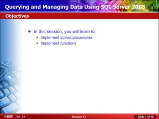 Querying and Managing Data Using SQL Server 2005
Objectives


               In this session, you will learn to:
                  Implement stored procedures
                  Implement functions




    Ver. 1.0                        Session 13       Slide 1 of 19
 