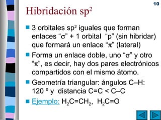 10

Hibridación sp        2

s   3 orbitales sp2 iguales que forman
    enlaces “σ” + 1 orbital “p” (sin hibridar)
    que formará un enlace “π” (lateral)
s   Forma un enlace doble, uno “σ” y otro
    “π”, es decir, hay dos pares electrónicos
    compartidos con el mismo átomo.
s   Geometría triangular: ángulos C–H:
    120 º y distancia C=C < C–C
s   Ejemplo: H2C=CH2, H2C=O
 