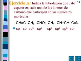 12
Ejercicio A: Indica la hibridación que cabe
   esperar en cada uno de los átomos de
   carbono que participan en las siguientes
   moléculas:
      CH≡C–CH2 –CHO; CH3 –CH=CH–C≡N
  s   sp sp sp3 sp2       sp3 sp2 sp2 sp
 