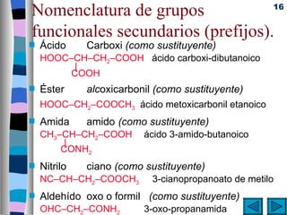 Nomenclatura de grupos             16


funcionales secundarios (prefijos).
s   Ácido     Carboxi (como sustituyente)
    HOOC–CH–CH2–COOH ácido carboxi-dibutanoico
         |
        COOH
s   Éster     alcoxicarbonil (como sustituyente)
    HOOC–CH2–COOCH3 ácido metoxicarbonil etanoico
s   Amida     amido (como sustituyente)
    CH3–CH–CH2–COOH       ácido 3-amido-butanoico
         |
        CONH2
s   Nitrilo   ciano (como sustituyente)
    NC–CH–CH2–COOCH3        3-cianopropanoato de metilo
s   Aldehído oxo o formil (como sustituyente)
    OHC–CH2–CONH2         3-oxo-propanamida
 