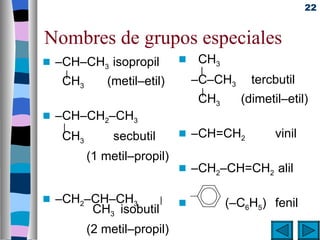 22


Nombres de grupos especiales
s   –CH–CH3 isopropil           s    CH3
         |                           |
     CH3         (metil–etil)       –C–CH3     tercbutil
                                     |
                                     CH3     (dimetil–etil)
s   –CH–CH2–CH3
     |
     CH3          secbutil      s   –CH=CH2         vinil
             (1 metil–propil)
                                s   –CH2–CH=CH2 alil

s   –CH2–CH–CH3       |         s          (–C6H5) fenil
         CH3 isobutil
             (2 metil–propil)
 
