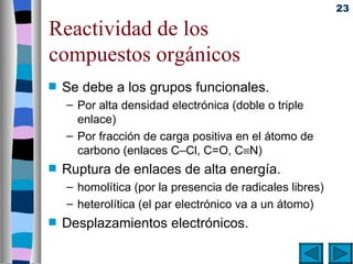 23

Reactividad de los
compuestos orgánicos
s   Se debe a los grupos funcionales.
    – Por alta densidad electrónica (doble o triple
      enlace)
    – Por fracción de carga positiva en el átomo de
      carbono (enlaces C–Cl, C=O, C≡N)
s   Ruptura de enlaces de alta energía.
    – homolítica (por la presencia de radicales libres)
    – heterolítica (el par electrónico va a un átomo)
s   Desplazamientos electrónicos.
 