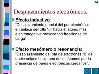 24


Desplazamientos electrónicos.
s   Efecto inductivo:
    “Desplazamiento parcial del par electrónico
    en enlace sencillo “σ” hacia el átomo más
    electronegativo provocando fracciones de
    carga”.

s   Efecto mesómero o resonancia:
    “Desplazamiento del par de electrones “π” del
    doble enlace hacia uno de los átomos por la
    presencia de pares electrónicos cercanos”.
 