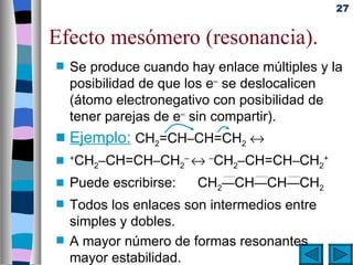 27


Efecto mesómero (resonancia).
s   Se produce cuando hay enlace múltiples y la
    posibilidad de que los e– se deslocalicen
    (átomo electronegativo con posibilidad de
    tener parejas de e– sin compartir).
s   Ejemplo: CH2=CH–CH=CH2 ↔
s +CH2–CH=CH–CH2– ↔ –CH2–CH=CH–CH2+

s   Puede escribirse:   CH2—CH—CH—CH2
s   Todos los enlaces son intermedios entre
    simples y dobles.
s   A mayor número de formas resonantes
    mayor estabilidad.
 
