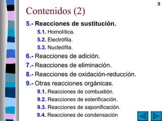 3
Contenidos (2)
5.- Reacciones de sustitución.
   5.1. Homolítica.
   5.2. Electrófila.
   5.3. Nucleófila.
6.- Reacciones de adición.
7.- Reacciones de eliminación.
8.- Reacciones de oxidación-reducción.
9.- Otras reacciones orgánicas.
   9.1. Reacciones de combustión.
   9.2. Reacciones de esterificación.
   9.3. Reacciones de saponificación.
   9.4. Reacciones de condensación
 