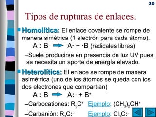 30


  Tipos de rupturas de enlaces.
s Homolítica:  El enlace covalente se rompe de
 manera simétrica (1 electrón para cada átomo).
    A:B          A· + ·B (radicales libres)
  –Suele producirse en presencia de luz UV pues
  se necesita un aporte de energía elevado.
s Heterolítica: El enlace se rompe de manera
 asimétrica (uno de los átomos se queda con los
 dos electrones que compartían)
     A:B         A:– + B+
  –Carbocationes: R3C+ Ejemplo: (CH3)2CH+
  –Carbanión: R C:–     Ejemplo: Cl C:–
 