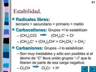 31


Estabilidad.
s   Radicales libres:
    terciario > secundario > primario > metilo
s   Carbocationes: Grupos +I lo estabilizan
    – (CH3)3CCl          (CH3)3C+ + Cl–
    – (CH3)3C+ > (CH3)2CH+ > CH3CH2+ > CH3+
s   Carbaniones: Grupos –I lo estabilizan
    – Son muy inestables y sólo son posibles si el
      átomo de “C” lleva unido grupos “–I” que le
      liberen de parte de esa carga negativa:
    – Cl3CH        Cl3C:– + H+
 