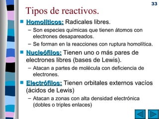 33
    Tipos de reactivos.
s   Homolíticos: Radicales libres.
    – Son especies químicas que tienen átomos con
      electrones desapareados.
    – Se forman en la reacciones con ruptura homolítica.
s   Nucleófilos: Tienen uno o más pares de
    electrones libres (bases de Lewis).
    – Atacan a partes de molécula con deficiencia de
      electrones.
s   Electrófilos: Tienen orbitales externos vacíos
    (ácidos de Lewis)
    – Atacan a zonas con alta densidad electrónica
      (dobles o triples enlaces)
 