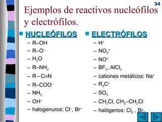 34
    Ejemplos de reactivos nucleófilos
    y electrófilos.
s   NUCLEÓFILOS               s   ELECTRÓFILOS
    – R–OH                        – H+
    – R–O–                        – NO2+
    – H2O                         – NO+
    – R–NH2                       – BF3, AlCl3
    – R – C≡N                     – cationes metálicos: Na+
    – R–COO–                      – R3C+
    – NH3                         – SO3
    – OH–                         – CH3Cl, CH3–CH2Cl
    – halogenuros: Cl–, Br–       – halógenos: Cl2 , Br2
 