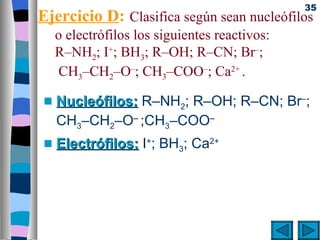 35
Ejercicio D: Clasifica según sean nucleófilos
     o electrófilos los siguientes reactivos:
     R–NH2; I+; BH3; R–OH; R–CN; Br–;
      CH3–CH2–O–; CH3–COO–; Ca2+ .

 s   Nucleófilos: R–NH2; R–OH; R–CN; Br–;
     CH3–CH2–O– ;CH3–COO–
 s   Electrófilos: I+; BH3; Ca2+
 