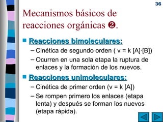 36

Mecanismos básicos de
reacciones orgánicas ƒ.
s   Reacciones bimoleculares:
    – Cinética de segundo orden ( v = k [A]·[B])
    – Ocurren en una sola etapa la ruptura de
      enlaces y la formación de los nuevos.
s   Reacciones unimoleculares:
    – Cinética de primer orden (v = k [A])
    – Se rompen primero los enlaces (etapa
      lenta) y después se forman los nuevos
      (etapa rápida).
 