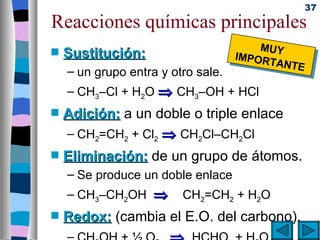 37
Reacciones químicas principales
                                        MUY
s   Sustitución:                    IMPOR
                                         TANTE
    – un grupo entra y otro sale.
    – CH3–Cl + H2O ⇒ CH3–OH + HCl
s   Adición: a un doble o triple enlace
    – CH2=CH2 + Cl2 ⇒ CH2Cl–CH2Cl
s   Eliminación: de un grupo de átomos.
    – Se produce un doble enlace
    – CH3–CH2OH ⇒        CH2=CH2 + H2O
s   Redox: (cambia el E.O. del carbono).
 
