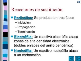 38


Reacciones de sustitución.
s   Radicálica: Se produce en tres fases
    – Iniciación
    – Propagación
    – Terminación
s   Electrófila: Un reactivo electrófilo ataca
    zonas de alta densidad electrónica
    (dobles enlaces del anillo bencénico)
s   Nucleófila: Un reactivo nucleófilo ataca
    a un carbocatión.
 
