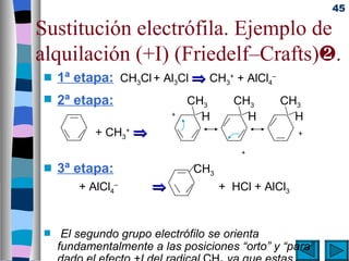 45

Sustitución electrófila. Ejemplo de
alquilación (+I) (Friedelf–Crafts)ƒ.
 s   1ª etapa: CH3Cl + Al3Cl ⇒ CH3+ + AlCl4–
 s   2ª etapa:                 CH3     CH3      CH3
                           +
                                 H       H        H
            + CH3+ ⇒                                 +

                                         +

 s   3ª etapa:                 CH3
         + AlCl4–      ⇒             + HCl + AlCl3


 s    El segundo grupo electrófilo se orienta
     fundamentalmente a las posiciones “orto” y “para”
 