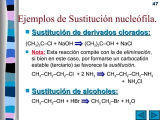 47


Ejemplos de Sustitución nucleófila.
  s   Sustitución de derivados clorados:
  (CH3)3C–Cl + NaOH ⇒ (CH3)3C–OH + NaCl
  s   Nota: Esta reacción compite con la de eliminación,
      si bien en este caso, por formarse un carbocatión
      estable (terciario) se favorece la sustitución.
      CH3–CH2–CH2–Cl + 2 NH3 ⇒ CH3–CH2–CH2–NH2
                                    + NH4Cl
  s   Sustitución de alcoholes:
      CH3–CH2–OH + HBr ⇒ CH3 CH2–Br + H2O
 