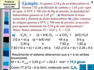 Problema                                                               5
Selectividad    Ejemplo: Al quemar 2,34 g de un hidrocarburo se
 (Junio 98)     forman 7,92 g de dióxido de carbono y 1,62 g de vapor
         de agua. A 85ºC y 700 mm de Hg de presión, la densidad del
         hidrocarburo gaseoso es 3,45 g·l–1 ; a) Determine la masa
         molecular y fórmula de dicho hidrocarburo; b) ¿Qué volumen
         de oxígeno gaseoso a 85ºC y 700 mm de presión, se necesita
         para quemar totalmente los 2,34 g de este hidrocarburo?
         Datos: Masas atómicas: O = 16,0 y C = 12,0
        a)    CaHb +      (a + b/4) O2 → a CO2 + (b/2) H2O
        (12 a + b) g (a + b/4) mol       44 a g        9bg
              2,34 g          n           7,92 g       1,62 g
       7,92·(12 a + b) = 2,34 x 44 a; 1,62 x(12 a + b) = 2,34 x 9 b

        Resolviendo el sistema obtenemos que a = b en ambas
       ecuaciones.
       M = d x Vmolar = 3,45 g x l–1 x 22,4 l · mol–1 = 77,3 g/mol
       Como 77,3/13 ≈ 6 la fórm. molecular será: C6H6
 