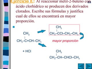Ejercicio E: Al reaccionar metil-2-buteno con
                                            53
     ácido clorhídrico se producen dos derivados
     clorados. Escribe sus fórmulas y justifica
     cual de ellos se encontrará en mayor
     proporción.
 s                          CH3
                             |
         CH3             CH3–CCl–CH2–CH3
          |
     CH3–C=CH–CH3         mayor proporción


         + HCl              CH3
                            |
                         CH3–CH–CHCl–CH3
 