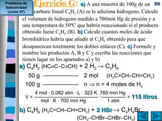 Problema de
Selectividad
             Ejercicio G: a) A una muestra de 100g de un            56
          hidrocarburo
 (Junio 97)          lineal C4H2 (A) se le adiciona hidrogeno. Calcule
       el volumen de hidrogeno medido a 700mm Hg de presión y a
       una temperatura de 50ºC que habría reaccionado si el producto
       obtenido fuese C4H6 (B). b) Calcule cuantos moles de ácido
       bromhídrico habría que añadir al C4H6 obtenido para que
       desaparezcan totalmente los dobles enlaces (C). c) Formule y
       nombre los productos A, B y C y escriba las reacciones que
       tienen lugar en los apartados a) y b)
      a) C4H2 (HC≡C–C≡CH) + 2 H2 → C4H6
           50 g —————— 2 mol                  (H2C=CH–CH=CH2)
         100 g —————— n ⇒ n = 4 moles de H2
             4 mol · 0,082 atm · L · 323 K 760 mm Hg
         V = ————————————— ·————— = 115 litros
               mol · K · 700 mm Hg            1 atm
      b) C4H6 (H2C=CH–CH=CH2) + 2 HBr → C4H8Br2
                                (CH3–CHBr–CHBr–CH3)
 