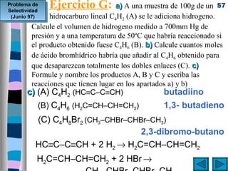 Problema de
Selectividad
               Ejercicio G: a) A una muestra de 100g de un         57
 (Junio 97)   hidrocarburo lineal C4H2 (A) se le adiciona hidrogeno.
        Calcule el volumen de hidrogeno medido a 700mm Hg de
        presión y a una temperatura de 50ºC que habría reaccionado si
        el producto obtenido fuese C4H6 (B). b) Calcule cuantos moles
        de ácido bromhídrico habría que añadir al C4H6 obtenido para
        que desaparezcan totalmente los dobles enlaces (C). c)
        Formule y nombre los productos A, B y C y escriba las
        reacciones que tienen lugar en los apartados a) y b)
       c) (A) C4H2 (HC≡C–C≡CH)                      butadiino
           (B) C4H6 (H2C=CH–CH=CH2)               1,3- butadieno
           (C) C4H8Br2 (CH3–CHBr–CHBr–CH3)
                                    2,3-dibromo-butano
           HC≡C–C≡CH + 2 H2 → H2C=CH–CH=CH2
           H2C=CH–CH=CH2 + 2 HBr →
 