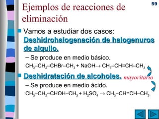 59
    Ejemplos de reacciones de
    eliminación
s   Vamos a estudiar dos casos:
    Deshidrohalogenación de halogenuros
    de alquilo.
    – Se produce en medio básico.
    CH3–CH2–CHBr–CH3 + NaOH→ CH3–CH=CH–CH3
s   Deshidratación de alcoholes. mayoritario
    – Se produce en medio ácido.
    CH3–CH2–CHOH–CH3 + H2SO4 → CH3–CH=CH–CH3
 