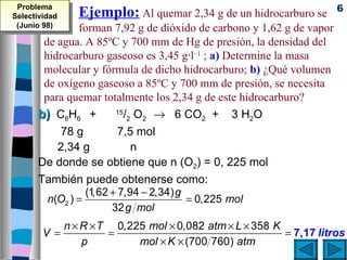 Problema                                                              6
Selectividad     Ejemplo: Al quemar 2,34 g de un hidrocarburo se
 (Junio 98)    forman 7,92 g de dióxido de carbono y 1,62 g de vapor
       de agua. A 85ºC y 700 mm de Hg de presión, la densidad del
       hidrocarburo gaseoso es 3,45 g·l–1 ; a) Determine la masa
       molecular y fórmula de dicho hidrocarburo; b) ¿Qué volumen
       de oxígeno gaseoso a 85ºC y 700 mm de presión, se necesita
       para quemar totalmente los 2,34 g de este hidrocarburo?
      b) C6H6 +         15
                           /2 O2 → 6 CO2 + 3 H2O
           78 g          7,5 mol
          2,34 g             n
      De donde se obtiene que n (O2) = 0, 225 mol
      También puede obtenerse como:
                 (1,62 + 7,94 − 2,34) g
        n(O2 ) =                        = 0,225 mol
                       32 g mol
               n × R × T 0,225 mol × 0,082 atm × L × 358 K
        V=              =                                  = 7,17 litros
                   p         mol × K × (700 760) atm
 