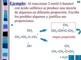 62
Ejemplo: Al reaccionar 2-metil-2-butanol
     con ácido sulfúrico se produce una mezcla
     de alquenos en diferente proporción. Escribe
     los posibles alquenos y justifica sus
     proporciones.
 s                                   CH3
                                     |
             CH3              CH3–CH=C–CH3
                    |
     CH3–CH2–C–CH3            mayor proporción

              |
             OH                          CH3
                                         |
                              CH3–CH2–C=CH2

                                   + H 2O
 