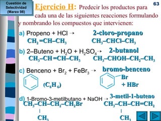Cuestión de                                               63
Selectividad
 (Marzo 98)
                Ejercicio H:  Predecir los productos para
            cada una de las siguientes reacciones formulando
       y nombrando los compuestos que intervienen:
       a) Propeno + HCl ¡             2-cloro-propano 
          CH2 =CH–CH3               CH3–CHCl–CH3 
       b) 2–Buteno + H2O + H2SO4¡ 2-butanol 
          CH3–CH =CH–CH3       CH3–CHOH–CH2–CH3 

       c) Benceno + Br2 + FeBr3 ¡ bromo-benceno 
                                        Br
                 (C6H 6)                   + HBr




       d) 1-Bromo-3-metilbutano + NaOH ¡ 3-metil-1-buteno
        CH3–CH–CH2–CH2Br               CH3–CH–CH=CH2
                   |                               | 
                       CH                         CH  
 