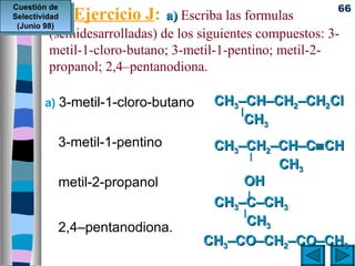 Cuestión de                                                 66
Selectividad   Ejercicio J:   a) Escriba las formulas
 (Junio 98)
         (semidesarrolladas) de los siguientes compuestos: 3-
         metil-1-cloro-butano; 3-metil-1-pentino; metil-2-
         propanol; 2,4–pentanodiona.

        a) 3-metil-1-cloro-butano     CH3–CH–CH2–CH2Cl
                                         |
                                           CH3
           3-metil-1-pentino         CH3–CH2–CH–C≡ CH
                                            |
                                               CH3
           metil-2-propanol              OH
                                           |
                                     CH3–C–CH3
                                         |
           2,4–pentanodiona.               CH3
                                    CH3–CO–CH2–CO–CH3
 