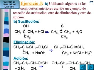 Ejercicio J:    b) Utilizando algunos de los 67
Cuestión de
Selectividad
 (Junio 98)
              compuestos anteriores escriba un ejemplo de
         reacción de sustitución, otro de eliminación y otro de
         adición.
         b) Sustitución:
                OH                         Cl
                    |                    |
           CH3–C–CH3 + HCl ⇒ CH3–C–CH3 + H2O
               |                  |
               CH3                CH3
          Eliminación:
          CH3–CH–CH2–CH2Cl           CH3–CH–CH=CH2
                |                ⇒           |
                CH3 + NaOH                   CH3 + NaCl + H2O
          Adición:
          CH3–CH2–CH–C≡CH          CH3–CH2–CH–CH2–CH3
              |       ⇒                      |
           +2H     CH                            CH
 