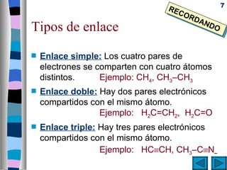 7
                                  RE
                                     CO
                                        RD
                                          AN
Tipos de enlace                             DO



s   Enlace simple: Los cuatro pares de
    electrones se comparten con cuatro átomos
    distintos.     Ejemplo: CH4, CH3–CH3
s   Enlace doble: Hay dos pares electrónicos
    compartidos con el mismo átomo.
                  Ejemplo: H2C=CH2, H2C=O
s   Enlace triple: Hay tres pares electrónicos
    compartidos con el mismo átomo.
                   Ejemplo: HC≡CH, CH3–C≡N
 