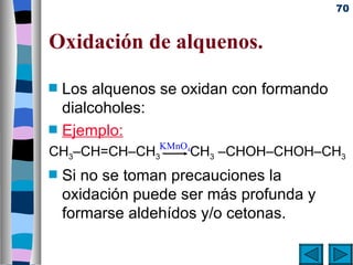 70


Oxidación de alquenos.
s   Los alquenos se oxidan con formando
    dialcoholes:
s   Ejemplo:
                 KMnO4
CH3–CH=CH–CH3        CH3 –CHOH–CHOH–CH3
s   Si no se toman precauciones la
    oxidación puede ser más profunda y
    formarse aldehídos y/o cetonas.
 