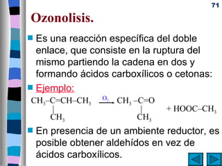 71

Ozonolisis.
s   Es una reacción específica del doble
    enlace, que consiste en la ruptura del
    mismo partiendo la cadena en dos y
    formando ácidos carboxílicos o cetonas:
s   Ejemplo:
                  O2
CH3–C=CH–CH3           CH3 –C=O
    |                        |    + HOOC–CH3
    CH3                     CH3
s   En presencia de un ambiente reductor, es
    posible obtener aldehídos en vez de
    ácidos carboxílicos.
 