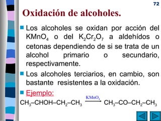 72

Oxidación de alcoholes.
s   Los alcoholes se oxidan por acción del
    KMnO4 o del K2Cr2O7 a aldehídos o
    cetonas dependiendo de si se trata de un
    alcohol    primario     o     secundario,
    respectivamente.
s   Los alcoholes terciarios, en cambio, son
    bastante resistentes a la oxidación.
s   Ejemplo:          KMnO4
CH3–CHOH–CH2–CH3              CH3–CO–CH2–CH3
 