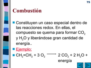 75


Combustión
s   Constituyen un caso especial dentro de
    las reacciones redox. En ellas, el
    compuesto se quema para formar CO2
    y H2O y liberándose gran cantidad de
    energía..
s   Ejemplo:
s   CH2=CH2 + 3 O2         2 CO2 + 2 H2O +
                           energía
 