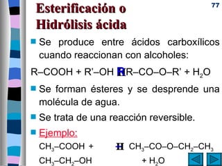 Esterificación o                           77


Hidrólisis ácida
s   Se produce entre ácidos carboxílicos
    cuando reaccionan con alcoholes:
R–COOH + R’–OH R R–CO–O–R’ + H2O
               H
s   Se forman ésteres y se desprende una
    molécula de agua.
s   Se trata de una reacción reversible.
s   Ejemplo:
    CH3–COOH +       – CH3–CO–O–CH2–CH3
                     H
    CH3–CH2–OH             + H2O
 