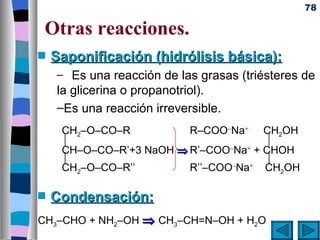 78

 Otras reacciones.
s   Saponificación (hidrólisis básica):
    – Es una reacción de las grasas (triésteres de
    la glicerina o propanotriol).
    –Es una reacción irreversible.
     CH2–O–CO–R          R–COO–Na+ CH2OH
                                     
     CH–O–CO–R’+3 NaOH ⇒ R’–COO Na + CHOH
                                –  +
                                     
     CH2–O–CO–R’’        R’’–COO Na CH2OH
                                 –  +




s   Condensación:
CH3–CHO + NH2–OH ⇒ CH3–CH=N–OH + H2O
 