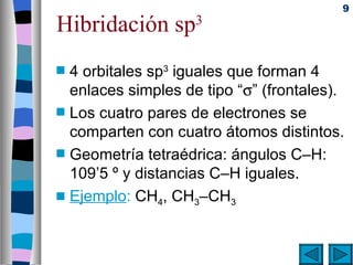 9

Hibridación sp        3


s   4 orbitales sp3 iguales que forman 4
    enlaces simples de tipo “σ” (frontales).
s   Los cuatro pares de electrones se
    comparten con cuatro átomos distintos.
s   Geometría tetraédrica: ángulos C–H:
    109’5 º y distancias C–H iguales.
s   Ejemplo: CH4, CH3–CH3
 