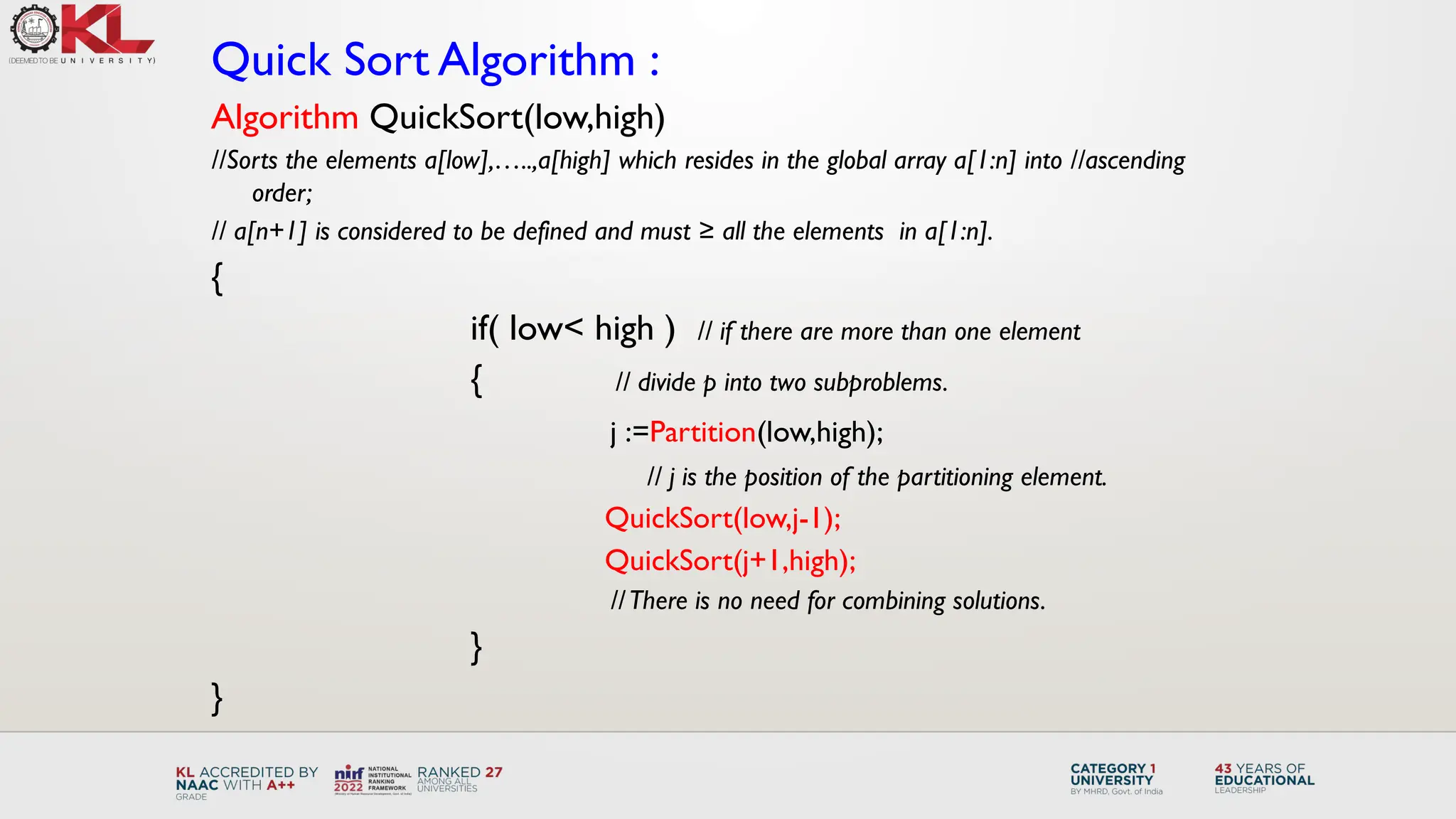Quick Sort Algorithm :
Algorithm QuickSort(low,high)
//Sorts the elements a[low],…..,a[high] which resides in the global array a[1:n] into //ascending
order;
// a[n+1] is considered to be defined and must ≥ all the elements in a[1:n].
{
if( low< high ) // if there are more than one element
{ // divide p into two subproblems.
j :=Partition(low,high);
// j is the position of the partitioning element.
QuickSort(low,j-1);
QuickSort(j+1,high);
//There is no need for combining solutions.
}
}
 