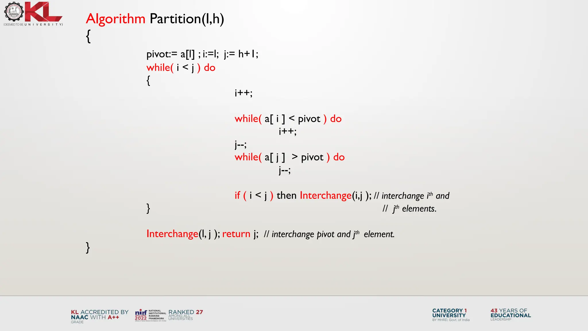 Algorithm Partition(l,h)
{
pivot:= a[l] ; i:=l; j:= h+1;
while( i < j ) do
{
i++;
while( a[ i ] < pivot ) do
i++;
j--;
while( a[ j ] > pivot ) do
j--;
if ( i < j ) then Interchange(i,j ); // interchange ith
and
} // jth
elements.
Interchange(l, j ); return j; // interchange pivot and jth
element.
}
 
