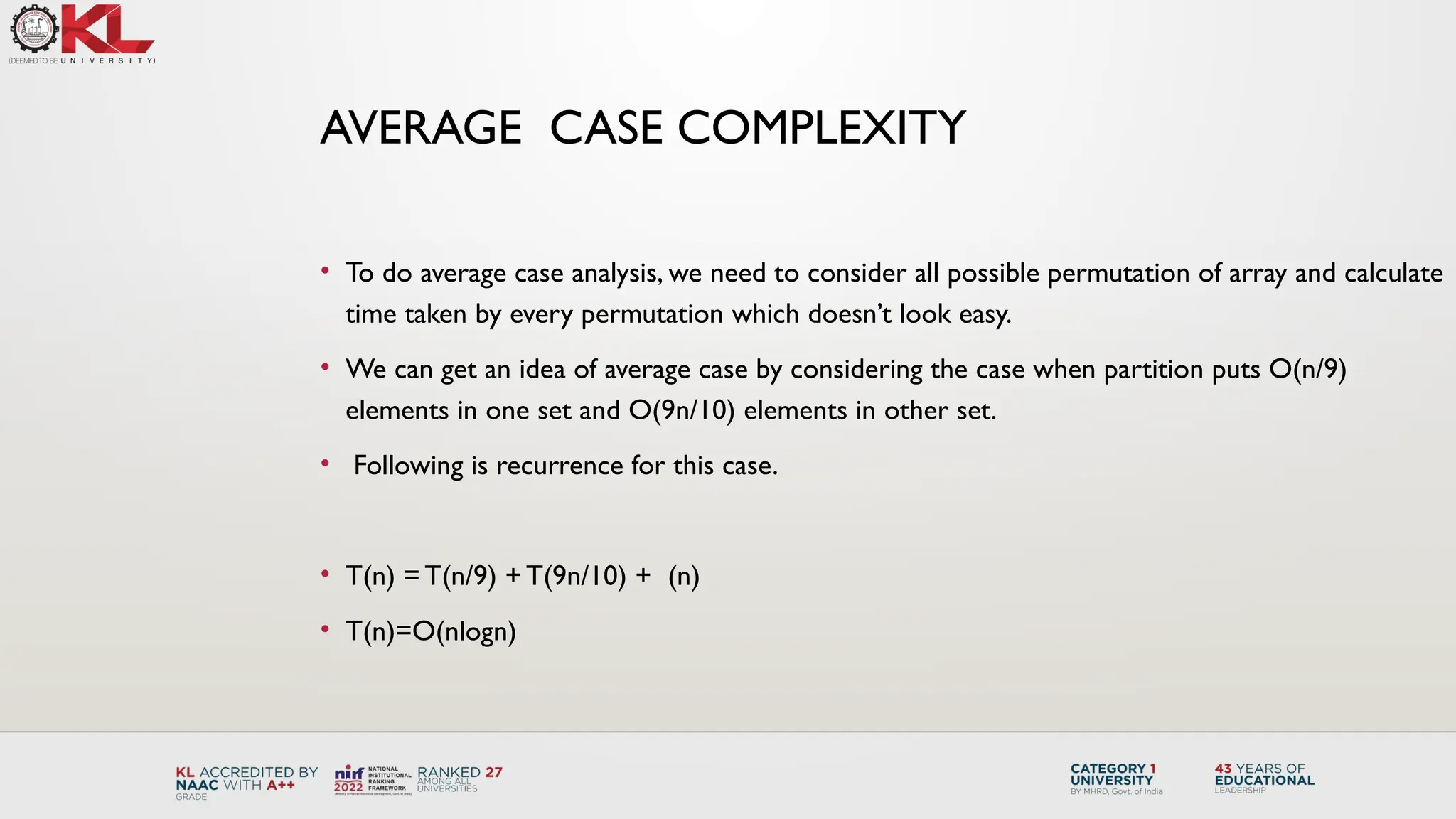• To do average case analysis, we need to consider all possible permutation of array and calculate
time taken by every permutation which doesn’t look easy.
• We can get an idea of average case by considering the case when partition puts O(n/9)
elements in one set and O(9n/10) elements in other set.
• Following is recurrence for this case.
• T(n) = T(n/9) + T(9n/10) + (n)
• T(n)=O(nlogn)
AVERAGE CASE COMPLEXITY
 