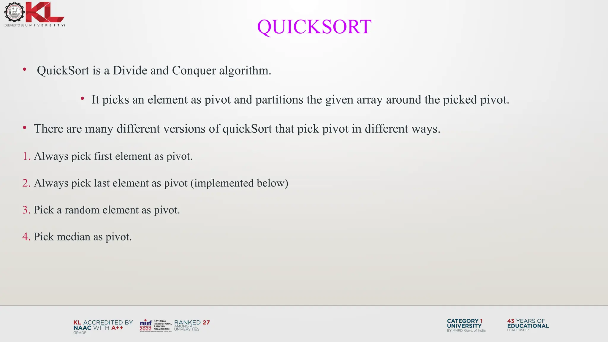 • QuickSort is a Divide and Conquer algorithm.
• It picks an element as pivot and partitions the given array around the picked pivot.
• There are many different versions of quickSort that pick pivot in different ways.
1. Always pick first element as pivot.
2. Always pick last element as pivot (implemented below)
3. Pick a random element as pivot.
4. Pick median as pivot.
QUICKSORT
 